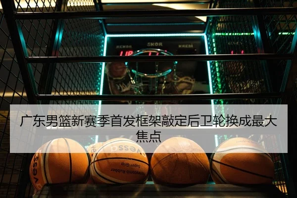 广东男篮新赛季首发框架敲定后卫轮换成最大焦点
