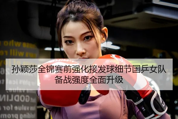 孙颖莎全锦赛前强化接发球细节国乒女队备战强度全面升级