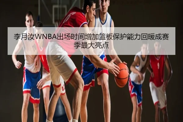 李月汝WNBA出场时间增加篮板保护能力回暖成赛季最大亮点