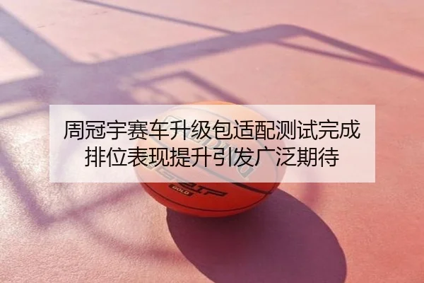 周冠宇赛车升级包适配测试完成 排位表现提升引发广泛期待